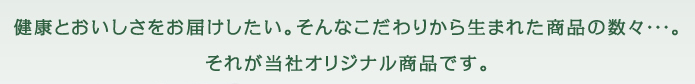 健康とおいしさをお届けしたい。そんなこだわりから生まれた商品の数々・・・。それが当社オリジナル商品です。